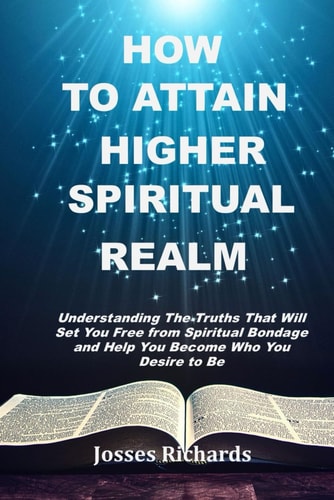 How to Attain Higher Spiritual Realm Understanding The Truths That Will Set You Free from Spiritual Bondage and Help You Become Who You Desire to Be
