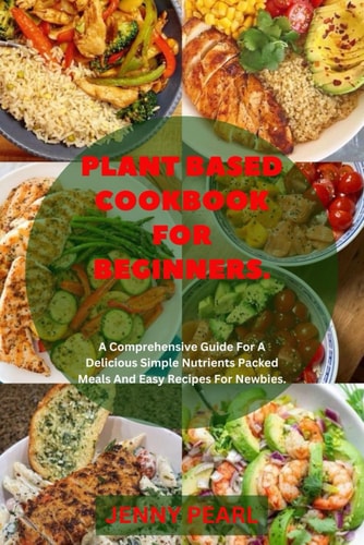 Plant Based Cookbook For Biginners A Comprehensive Guide For A Delicious Simple Nutrients Packed Meals And Easy Recipes For Newbies.