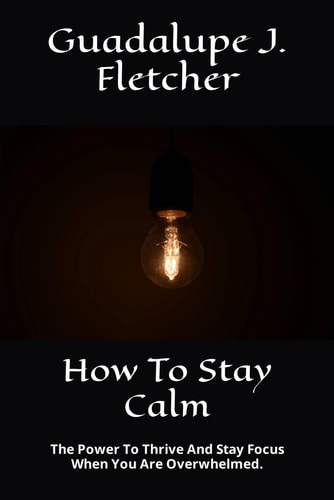 How To Stay Calm The Power To Thrive And Stay Focus When You Are Overwhelmed.