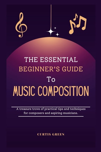 The Essential Beginner's Guide to Music Composition A Treasure Trove of Practical Tips and Techniques for Composers and Aspiring Musicians.