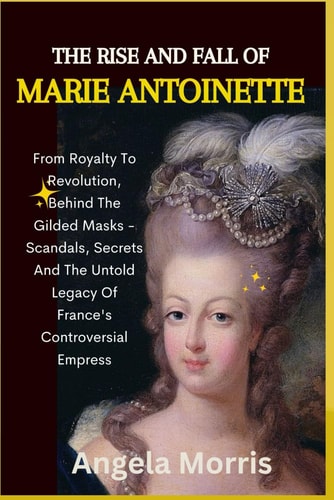 The Rise and Fall of Marie Antoinette From Royalty To Revolution, Behind The Gilded Masks - Scandals, Secrets And The Untold Legacy Of France's Controversial Empress