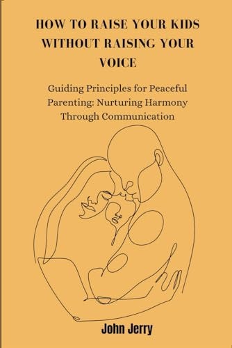 How to Raise Your Kids Without Raising Your Voice Guiding Principles for Peaceful Parenting: Nurturing Harmony Through Communication