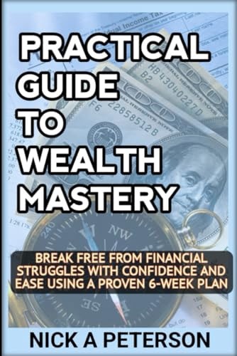Practical Guide to Wealth Mastery UNLEASH YOUR FINANCIAL POTENTIAL AND TRANSFORM YOUR LIFE: Break Free from Financial Struggles with Confidence and Ease Using a Proven 6-Week Plan