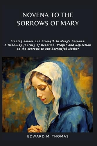 Novena to the Sorrows of Mary Finding Solace and Strength in Mary's Sorrows: A Nine-Day Journey of Devotion, Prayer and Reflection on the Sorrows to Our Sorrowful Mother