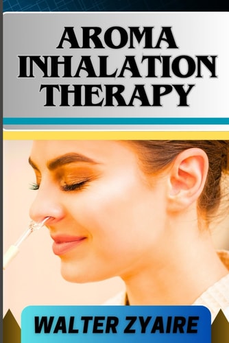 Aroma Inhalation Therapy A Complete Guide On Awakening The Senses Of Tranquility And Embracing Wellness Through Scents