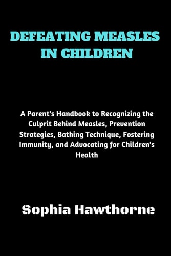 Defeating Measles in Children A Parent's Handbook to Recognizing the Culprit Behind Measles, Prevention Strategies, Bathing Technique, Fostering Immunity, and Advocating for Children's Health