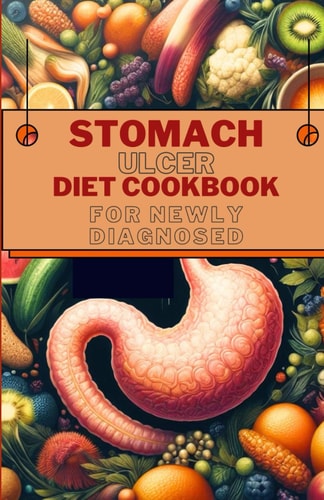 Stomach Ulcer Diet Cookbook for Newly Diagnosed Delicious and Nutritious Recipes for Preventing, Reversing and Finding Relief from Ulcer