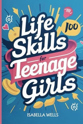 Life Skills for Teenage Girls A Collection of 100 Essential Skills Equipping Teen Girls with Tools for Growth, Relationships, and Well-Being to Build a Foundation for Lifelong Success