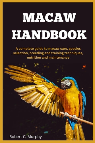 Macaw Handbook A Complete Guide to Macaw Care, Species Selection, Breeding and Training Techniques, Nutrition and Maintenance.