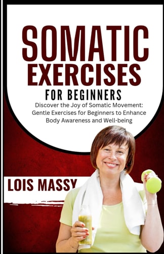 Somatic Exercises for Beginners Discover the Joy of Somatic Movement: Gentle Exercises for Beginners to Enhance Body Awareness and Well-being