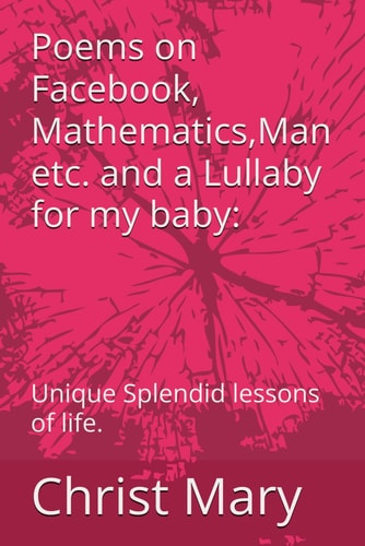 Poems on Facebook, Mathematics, Man Etc. and a Lullaby for My Baby Unique Splendid Lessons of Life.