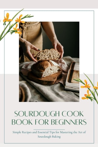 Sourdough CookBook for Beginners Simple Recipes and Essential Tips for Mastering the Art of Sourdough Baking