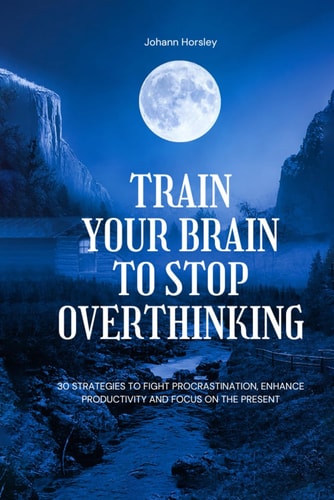 Train Your Brain to Stop Overthinking 30 Strategies to Fight Procrastination, Enhance Productivity and Focus on the Present