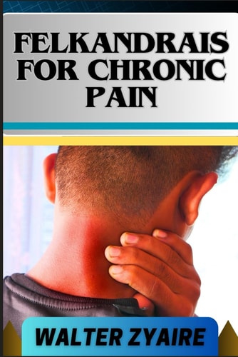 Felkandrais for Chronic Pain A Complete Guide For Discovering Hope Amidst Pain And Illuminating The Path To Relief
