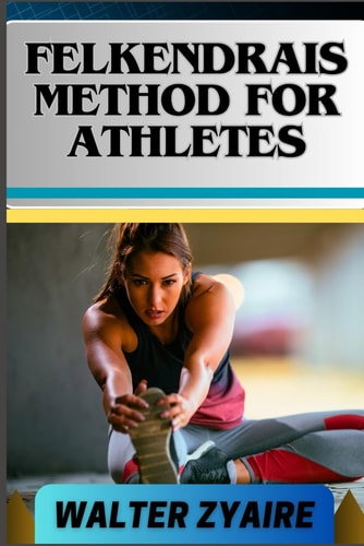 Felkendrais Method for Athletes A Complete Guide For Unraveling Potential And Discovering Fluidity Through Awareness