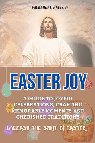 Easter Joy A Guide to Joyful Celebrations, Crafting Memorable Moments and Cherished Traditions. Unleash the Spirit of Easter