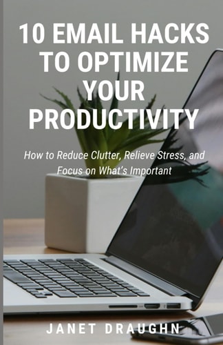 10 Email Hacks to Optimize Your Productivity How to Reduce Clutter, Relieve Stress, and Focus on What's Important