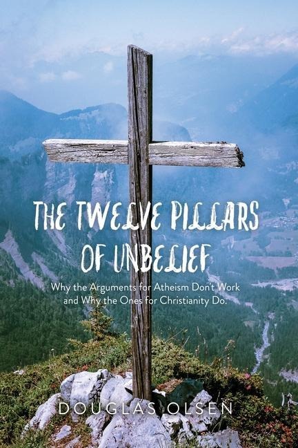The Twelve Pillars of Unbelief: Why the Arguments for Atheism Dont Work and Why the Ones for Christianity Do.