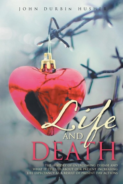 Life and Death: THE HISTORY OF OVERCOMING DISEASE AND WHAT IT TELLS US ABOUT OUR PRESENT INCREASING LIFE EXPECTANCY AS A RESULT OF PRESENT DAY ACTIONS