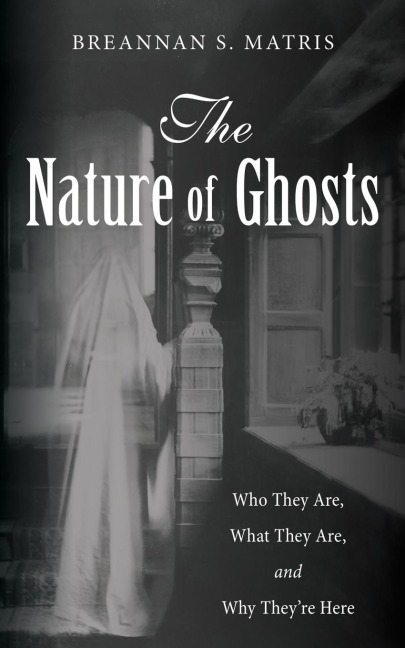 The Nature of Ghosts: Who They Are, What They Are, and Why Theyre Here