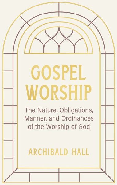 Gospel Worship: Being an Attempt to Exhibit a Scriptural View of the Nature, Obligations, Manner, and Ordinances of the Worship of God in the New Testament