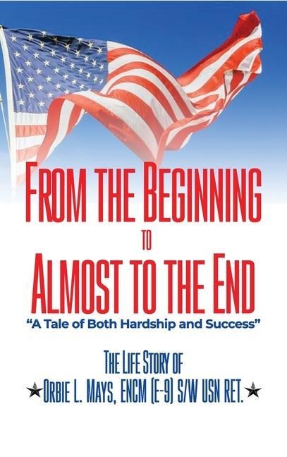 From the Beginning to Almost to the End: A Tale of Both Hardship and Success: The Life Story of Orbie L. Mays, ENCM (E-9) S/W USN RET.