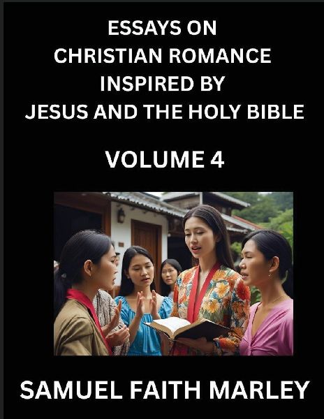 Essays on Christian Romance Inspired by Jesus and The Holy Bible (Part 4)- Building Relationships, Loves Redemption, Whispers of Eden, Stories Written from Scripture, Eternal Love Kindled by the God & Holy Spirit, A Harmony of Faith and Devotion