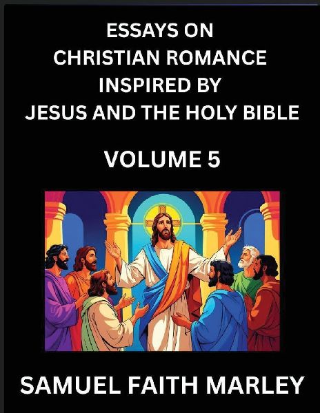 Essays on Christian Romance Inspired by Jesus and The Holy Bible (Part 5)- Building Relationships, Loves Redemption, Whispers of Eden, Stories Written from Scripture, Eternal Love Kindled by the God & Holy Spirit, A Harmony of Faith and Devotion