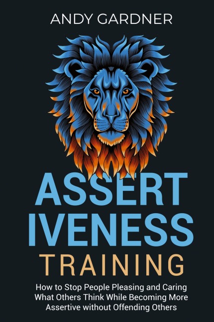 Assertiveness Training: How to Stop People Pleasing and Caring What Others Think While Becoming More Assertive without Offending Others