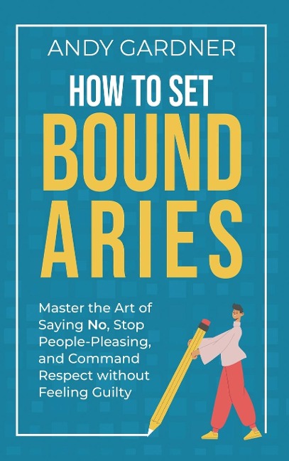 How to Set Boundaries: Master the Art of Saying No, Stop People Pleasing, and Command Respect without Feeling Guilty