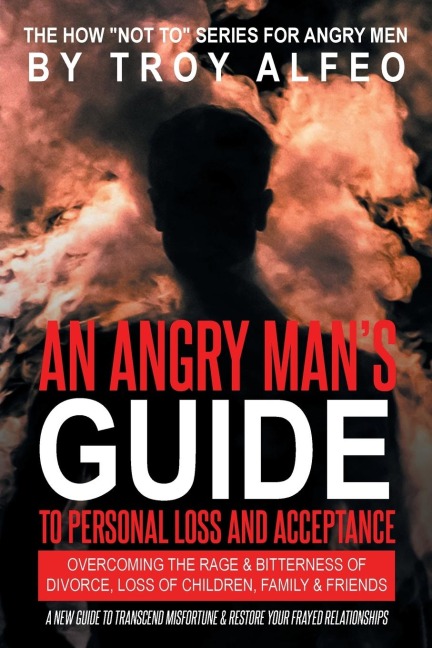 An Angry Mans Guide to Personal Loss and Acceptance: Overcoming the Rage and Bitterness of Divorce, Loss of Children, Family and Friends A New Guide to Transcend Misfortune and Restore Your Frayed Relationships