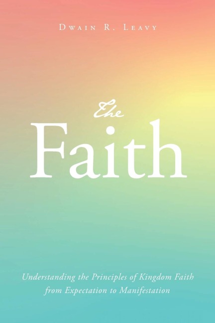 The Faith: Understanding the Principles of Kingdom Faith from Expectation to Manifestation