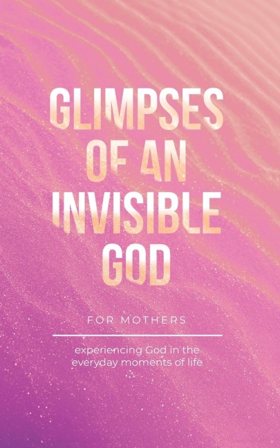 Glimpses of an Invisible God for Mothers: Experiencing God in the Everyday Moments of Life