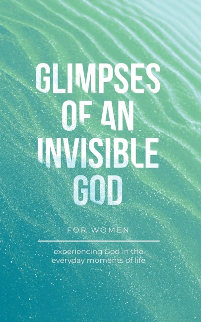 Glimpses of an Invisible God for Women: Experiencing God in the Everyday Moments of Life