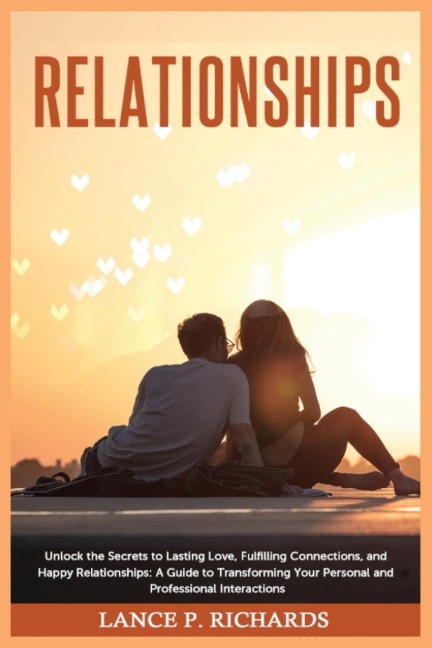 Relationships: Unlock the Secrets to Lasting Love, Fulfilling Connections, and Happy Relationships: A Guide to Transforming Your Personal and Professional Interactions