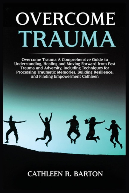 Overcome Trauma: A Comprehensive Guide to Understanding, Healing and Moving Forward from Past Trauma and Adversity, Including Techniques for Processing Traumatic Memories, Building Resilience, and Finding Empowerment