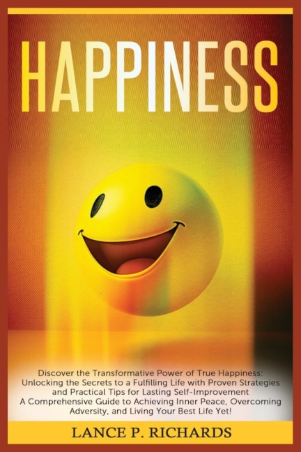 Happiness: Discover the Transformative Power of True Happiness: Unlocking the Secrets to a Fulfilling Life with Proven Strategies and Practical Tips for Lasting Self-Improvement - A Comprehensive Guide to Achieving Inner Peace, Overcoming Adversity, and L