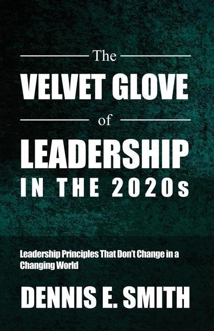 The Velvet Glove of Leadership in the 2020s: Leadership Principles That Dont Change in a Changing World