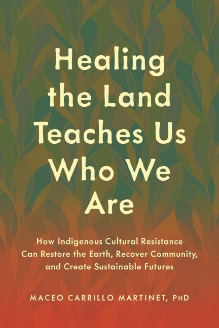 Healing the Land Teaches Us Who We Are: How Indigenous Cultural Resistance Can Restore the Earth, Recover Community, and Create Sustainable Futures