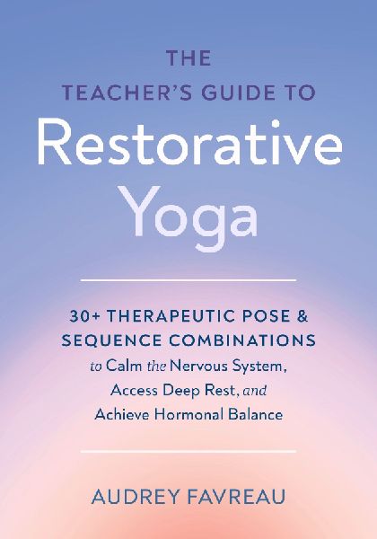 The Teacher's Guide to Restorative Yoga: 30+ Therapeutic Pose and Sequence Combinations to Calm the Nervous System, Access Deep Rest, and Achieve Hormonal Balance