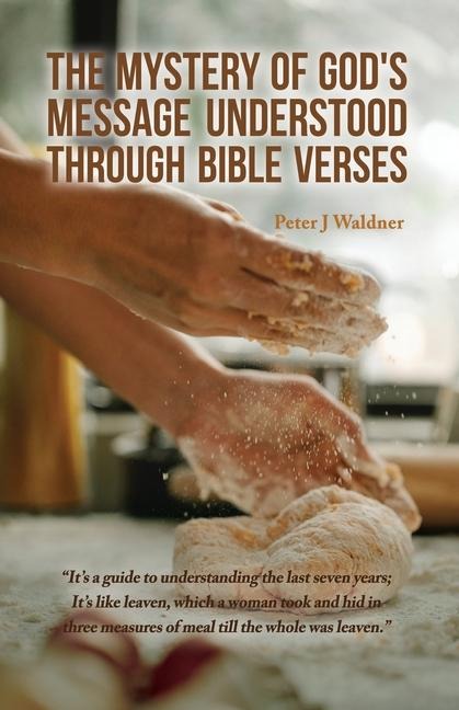 The Mystery of Gods Message Understood Through Bible Verses: Its a guide to understanding the last seven years; Its like leaven, which a woman took and hid in three measures of meal till the whole was leaven.