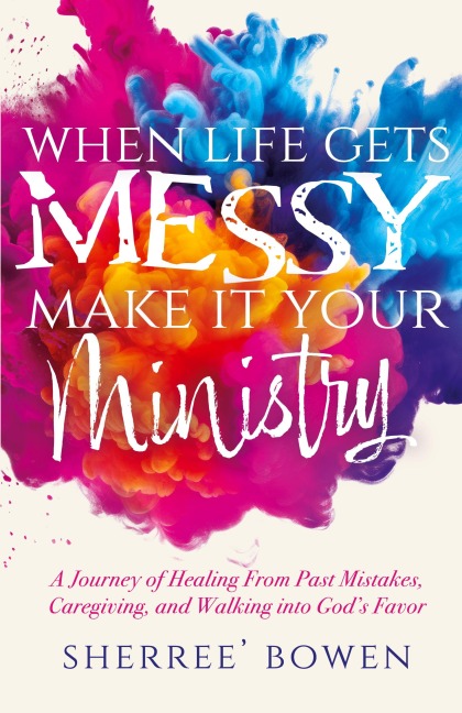 When Life Gets Messy, Make It Your Ministry: A Journey of Healing From Past Mistakes, Caregiving, and Walking into God's Favor