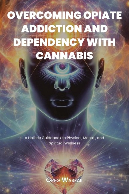 OVERCOMING OPIATE ADDICTION AND DEPENDENCY WITH CANNABIS: A Holistic Guidebook to Physical, Mental, and Spiritual Wellness