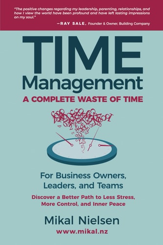 Time Management A Complete Waste of Time for Business Owners, Leaders, and Teams: Instead, Discover a Better Path for Less Stress, More Control, and Inner Peace