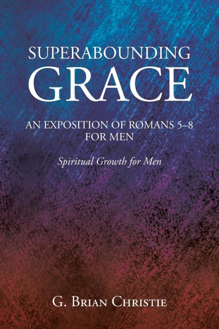 SUPERABOUNDING GRACE  AN EXPOSITION OF ROMANS 5-8 FOR MEN: Spiritual Growth for Men