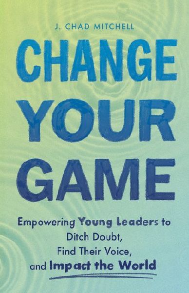Change Your Game: Empowering Young Leaders to Ditch Doubt, Find Their Voice, and Impact the World