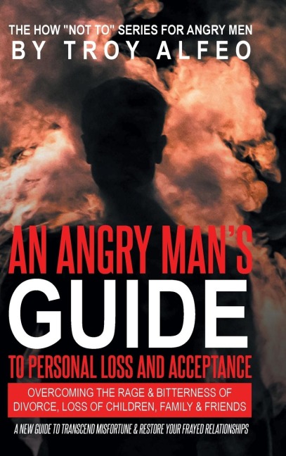 An Angry Mans Guide to Personal Loss and Acceptance: Overcoming the Rage & Bitterness of Divorce, Loss of Children, Family & Friends A New Guide to Transcend Misfortune & Restore Your Frayed Relationships