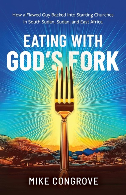 Eating with Gods Fork: How a Flawed Guy Backed Into Starting Churches in South Sudan, Sudan, and East Africa