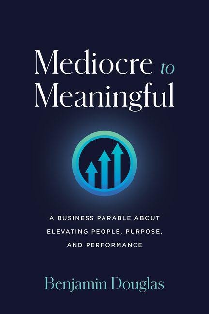 Mediocre to Meaningful: A Business Parable about Elevating People, Purpose, and Performance