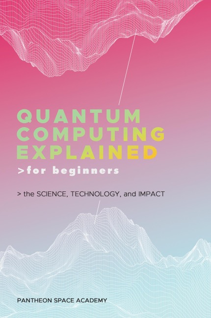QUANTUM COMPUTING EXPLAINED FOR BEGINNERS: THE SCIENCE, TECHNOLOGY, AND IMPACT